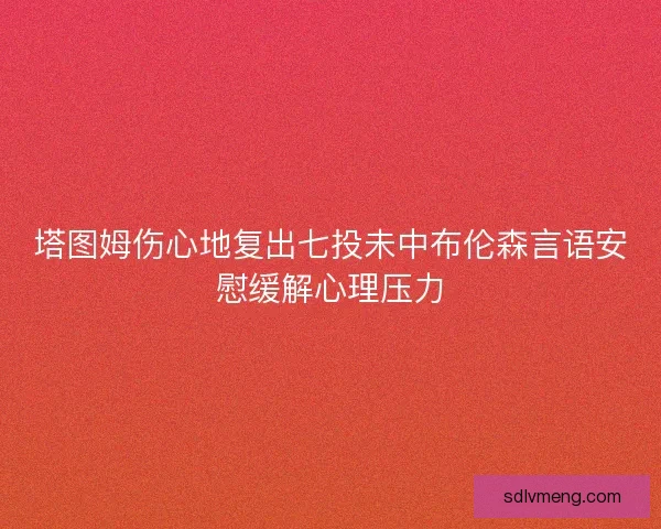 塔图姆伤心地复出七投未中布伦森言语安慰缓解心理压力