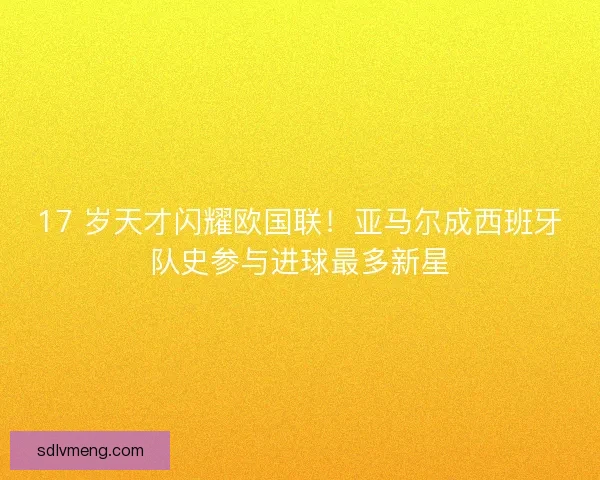 17 岁天才闪耀欧国联！亚马尔成西班牙队史参与进球最多新星