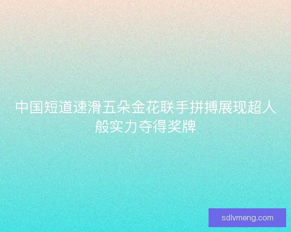 中国短道速滑五朵金花联手拼搏展现超人般实力夺得奖牌