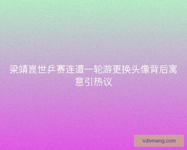 梁靖崑世乒赛连遭一轮游更换头像背后寓意引热议
